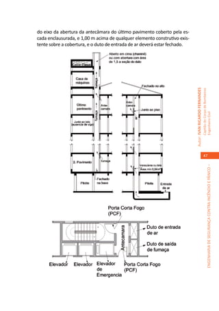 do eixo da abertura da antecâmara do último pavimento coberto pela es-
cada enclausurada, e 1,00 m acima de qualquer elemento construtivo exis-
tente sobre a cobertura, e o duto de entrada de ar deverá estar fechado.




                                                                           Autor: IVAN RICARDO FERNANDES
                                                                                                           Capitão do Corpo de Bombeiros
                                                                                                           Engenheiro Civil
                                                                                                              47




                                                                                                                        ENGENHARIA DE SEGURANÇA CONTRA INCÊNDIO E PÂNICO –
 