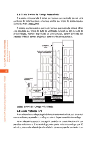6.2 Escada à Prova de Fumaça Pressurizada
                                                                                        A escada enclausurada à prova de fumaça pressurizada possui uma
                                                                                     condição de estanqueidade à fumaça obtida por meio de pressurização,
                                                                                     conforme NBR 14880/2002.
                                                                                         A escada enclausurada à prova de fumaça pressurizada poderá obter
                                                                                     esta condição por meio de duto de ventilação natural ou por método de
                                                                                     pressurização, ficando dispensada as antecâmaras, porém devendo ser
                                                                                     adotada todas as demais exigências para escadas enclausuradas.
Autor: IVAN RICARDO FERNANDES
                                                     Capitão do Corpo de Bombeiros
                                                     Engenheiro Civil




                                    48
ENGENHARIA DE SEGURANÇA CONTRA INCÊNDIO E PÂNICO –




                                                                                        Escada à Prova de Fumaça Pressurizada
                                                                                        6.3 Escada Protegida (EP)
                                                                                        A escada enclausurada protegida é devidamente ventilada situada em ambi-
                                                                                     ente envolvido por paredes corta-fogo e dotada de portas resistentes ao fogo.
                                                                                        As escadas enclausuradas protegidas deverão ter suas caixas isoladas por
                                                                                     paredes resistentes a 2 horas de fogo, com porta resistente ao fogo por 30
                                                                                     minutos, serem dotadas de janelas abrindo para o espaço livre exterior com
 