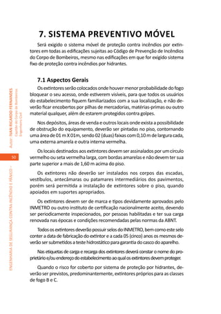 7. SISTEMA PREVENTIVO MÓVEL
                                                                                         Será exigido o sistema móvel de proteção contra incêndios por extin-
                                                                                     tores em todas as edificações sujeitas ao Código de Prevenção de Incêndios
                                                                                     do Corpo de Bombeiros, mesmo nas edificações em que for exigido sistema
                                                                                     fixo de proteção contra incêndios por hidrantes.


                                                                                        7.1 Aspectos Gerais	
                                                                                        Os extintores serão colocados onde houver menor probabilidade do fogo
Autor: IVAN RICARDO FERNANDES
                                                     Capitão do Corpo de Bombeiros




                                                                                     bloquear o seu acesso, onde estiverem visíveis, para que todos os usuários
                                                                                     do estabelecimento fiquem familiarizados com a sua localização, e não de-
                                                                                     verão ficar encobertos por pilhas de mercadorias, matérias-primas ou outro
                                                                                     material qualquer, além de estarem protegidos contra golpes.
                                                     Engenheiro Civil




                                                                                        Nos depósitos, áreas de venda e outros locais onde exista a possibilidade
                                                                                     de obstrução do equipamento, deverão ser pintadas no piso, contornando
                                                                                     uma área de 01 m X 01m, sendo 02 (duas) faixas com 0,10 m de largura cada,
                                                                                     uma externa amarela e outra interna vermelha.
                                                                                        Os locais destinados aos extintores devem ser assinalados por um círculo
                                    50                                               vermelho ou seta vermelha larga, com bordas amarelas e não devem ter sua
                                                                                     parte superior a mais de 1,60 m acima do piso.
ENGENHARIA DE SEGURANÇA CONTRA INCÊNDIO E PÂNICO –




                                                                                        Os extintores não deverão ser instalados nos corpos das escadas,
                                                                                     vestíbulos, antecâmaras ou patamares intermediários dos pavimentos,
                                                                                     porém será permitida a instalação de extintores sobre o piso, quando
                                                                                     apoiados em suportes apropriados.
                                                                                         Os extintores devem ser de marca e tipos devidamente aprovados pelo
                                                                                     INMETRO ou outro instituto de certificação nacionalmente aceito, devendo
                                                                                     ser periodicamente inspecionados, por pessoas habilitadas e ter sua carga
                                                                                     renovada nas épocas e condições recomendadas pelas normas da ABNT.
                                                                                         Todos os extintores deverão possuir selos do INMETRO, bem como este selo
                                                                                     conter a data de fabricação do extintor e a cada 05 (cinco) anos os mesmos de-
                                                                                     verão ser submetidos a teste hidrostático para garantia do casco do aparelho.
                                                                                         Nas etiquetas de carga e recarga dos extintores deverá constar o nome do pro-
                                                                                     prietário e/ou endereço do estabelecimento ao qual os extintores devem proteger.
                                                                                         Quando o risco for coberto por sistema de proteção por hidrantes, de-
                                                                                     verão ser previstos, predominantemente, extintores próprios para as classes
                                                                                     de fogo B e C.
 