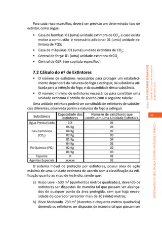 Para cada risco específico, deverá ser previsto um determinado tipo de
extintor, como segue:
   •	 Casa de bombas: 01 (uma) unidade extintora de CO2, e caso exista
      motor a combustão é necessário adicionar 01 (uma) unidade ex-
      tintora de PQS;
   •	 Casa de máquinas: 01 (uma) unidade extintora de CO2;
   •	 Central de força: 01 (uma) unidade extintora deCO2
   •	 Central de GLP: (ver capítulo específico).




                                                                              Autor: IVAN RICARDO FERNANDES
                                                                                                              Capitão do Corpo de Bombeiros
   7.2 Cálculo do nº de Extintores
    •	 O número de extintores necessários para proteger um estabeleci-
        mento dependerá da natureza do fogo a extinguir, da substância uti-




                                                                                                              Engenheiro Civil
        lizada para a extinção do fogo, e da quantidade dessa substância.
    •	 O número mínimo de extintores necessários para constituir uma
        unidade extintora é obtido de acordo com a seguinte tabela:
    Uma unidade extintora poderá ser constituída de extintores de substân-
cias diferentes, observada porém a natureza do fogo a extinguir.
                     Capacidade dos    Número de existitores que                                                 51
    Substância         extintores   contituem uma Unidade Extintora
 Água Pressurizada         10l                        01




                                                                                                                           ENGENHARIA DE SEGURANÇA CONTRA INCÊNDIO E PÂNICO –
                         06 Kg                        01
  Gás Carbônico          04 Kg                        02
      (CO2)              02 Kg                        03
                         01 Kg                        04
                         04 Kg                        01
 Pó Químico (PQ)         02 Kg                        02
                         01 Kg                        03
     Espuma                 9l                        01
 Agentes Especiais       xxxxxx                       01
    O sistema móvel de proteção por extintores, possui área de ação
máxima de uma unidade extintora de acordo com a classificação da edi-
ficação quanto ao risco de incêndio, sendo que:
   a)	 Risco Leve - 500 m² (quinhentos metros quadrados), devendo os
       extintores ser dispostos de maneira tal que possam ser alcança-
       dos de qualquer ponto da área protegida, sem que haja neces-
       sidade do operador percorrer mais de 20 (vinte) metros;
   b)	 Risco Moderado 250 m² (duzentos e cinquenta metros quadrados)
       devendo os extintores ser dispostos de maneira tal que possam ser
 