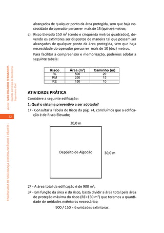 alcançados de qualquer ponto da área protegida, sem que haja ne-
                                                                                         cessidade do operador percorrer mais de 15 (quinze) metros;
                                                                                     c)	 Risco Elevado 150 m² (cento e cinquenta metros quadrados), de-
                                                                                         vendo os extintores ser dispostos de maneira tal que possam ser
                                                                                         alcançados de qualquer ponto da área protegida, sem que haja
                                                                                         necessidade do operador percorrer mais de 10 (dez) metros.
                                                                                     	 Para facilitar a compreensão e memorização, podemos adotar a
                                                                                         seguinte tabela:
Autor: IVAN RICARDO FERNANDES
                                                     Capitão do Corpo de Bombeiros




                                                                                                   Risco        Área (m²)       Caminho (m)
                                                                                                    RL             500                20
                                                                                                    RM             250                15
                                                                                                    RE             150                10
                                                     Engenheiro Civil




                                                                                     ATIVIDADE PRÁTICA
                                                                                     Considere a seguinte edificação:
                                                                                     1. Qual o sistema preventivo a ser adotado?
                                                                                     1º - Consultar a Tabela de Risco da pág. 74, concluímos que a edifica-
                                    52                                                   ção é de Risco Elevado;

                                                                                                                30,0 m
ENGENHARIA DE SEGURANÇA CONTRA INCÊNDIO E PÂNICO –




                                                                                                         Depósito de Algodão           30,0 m




                                                                                     2º - A área total da edificação é de 900 m²;
                                                                                     3º - Em função da área e do risco, basta dividir a área total pela área
                                                                                         de proteção máxima do risco (RE=150 m²) que teremos a quanti-
                                                                                         dade de unidades extintoras necessárias:
                                                                                                        900 / 150 = 6 unidades extintoras
 