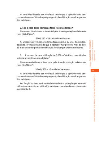 As unidades deverão ser instaladas desde que o operador não per-
corra mais do que 10 m de qualquer ponto da edificação até alcançar um
dos extintores.


    2. E se o risco dessa edificação fosse Risco Moderado?
    Neste caso dividiríamos a área total pela área de proteção máxima do
risco (RM=250 m²)
                    900 / 250 = 3,6 unidades extintoras




                                                                           Autor: IVAN RICARDO FERNANDES
                                                                                                           Capitão do Corpo de Bombeiros
   As unidades devem ser arredondadas para cima, ou seja, 4 unidades,
devendo ser instaladas desde que o operador não percorra mais do que
15 m de qualquer ponto da edificação até alcançar um dos extintores.




                                                                                                           Engenheiro Civil
    3.	 E no caso de uma edificação de 5.000 m² de Risco Leve. Qual o
sistema preventivo a ser adotado?
    Neste caso dividimos a área total pela área de proteção máxima do
risco (RL=500 m²)
                   5.000 / 500 = 10 unidades extintoras                                                       53
   As unidades deverão ser instaladas desde que o operador não per-




                                                                                                                        ENGENHARIA DE SEGURANÇA CONTRA INCÊNDIO E PÂNICO –
corra mais do que 20 m de qualquer ponto da edificação até alcançar um
dos extintores.
   Em função da área será necessária também a proteção por rede de
hidrantes e deverão ser utilizados extintores que atendam as classes de
incêndio B e C.
 