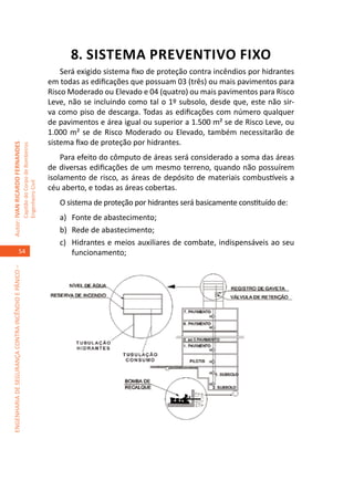 8. SISTEMA PREVENTIVO FIXO
                                                                                         Será exigido sistema fixo de proteção contra incêndios por hidrantes
                                                                                     em todas as edificações que possuam 03 (três) ou mais pavimentos para
                                                                                     Risco Moderado ou Elevado e 04 (quatro) ou mais pavimentos para Risco
                                                                                     Leve, não se incluindo como tal o 1º subsolo, desde que, este não sir-
                                                                                     va como piso de descarga. Todas as edificações com número qualquer
                                                                                     de pavimentos e área igual ou superior a 1.500 m² se de Risco Leve, ou
                                                                                     1.000 m² se de Risco Moderado ou Elevado, também necessitarão de
                                                                                     sistema fixo de proteção por hidrantes.
Autor: IVAN RICARDO FERNANDES
                                                     Capitão do Corpo de Bombeiros




                                                                                         Para efeito do cômputo de áreas será considerado a soma das áreas
                                                                                     de diversas edificações de um mesmo terreno, quando não possuírem
                                                                                     isolamento de risco, as áreas de depósito de materiais combustíveis a
                                                     Engenheiro Civil




                                                                                     céu aberto, e todas as áreas cobertas.
                                                                                        O sistema de proteção por hidrantes será basicamente constituído de:
                                                                                        a)	 Fonte de abastecimento;
                                                                                        b)	 Rede de abastecimento;
                                                                                        c)	 Hidrantes e meios auxiliares de combate, indispensáveis ao seu
                                    54                                                      funcionamento;
ENGENHARIA DE SEGURANÇA CONTRA INCÊNDIO E PÂNICO –
 