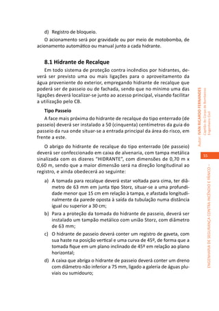 d)	 Registro de bloqueio.
    O acionamento será por gravidade ou por meio de motobomba, de
acionamento automático ou manual junto a cada hidrante.


   8.1 Hidrante de Recalque
    Em todo sistema de proteção contra incêndios por hidrantes, de-
verá ser previsto uma ou mais ligações para o aproveitamento da
água proveniente do exterior, empregando hidrante de recalque que
poderá ser de passeio ou de fachada, sendo que no mínimo uma das




                                                                            Autor: IVAN RICARDO FERNANDES
                                                                                                            Capitão do Corpo de Bombeiros
ligações deverá localizar-se junto ao acesso principal, visando facilitar
a utilização pelo CB.
   Tipo Passeio




                                                                                                            Engenheiro Civil
   A face mais próxima do hidrante de recalque do tipo enterrado (de
passeio) deverá ser instalado a 50 (cinquenta) centímetros da guia do
passeio da rua onde situar-se a entrada principal da área do risco, em
frente a este.
   O abrigo do hidrante de recalque do tipo enterrado (de passeio)
deverá ser confeccionado em caixa de alvenaria, com tampa metálica
                                                                                                               55
sinalizada com os dizeres “HIDRANTE”, com dimensões de 0,70 m x
0,60 m, sendo que a maior dimensão será na direção longitudinal ao




                                                                                                                         ENGENHARIA DE SEGURANÇA CONTRA INCÊNDIO E PÂNICO –
registro, e ainda obedecerá ao seguinte:
   a)	 A tomada para recalque deverá estar voltada para cima, ter diâ-
       metro de 63 mm em junta tipo Storz, situar-se a uma profundi-
       dade menor que 15 cm em relação à tampa, e afastada longitudi-
       nalmente da parede oposta à saída da tubulação numa distância
       igual ou superior a 30 cm;
   b)	 Para a proteção da tomada do hidrante de passeio, deverá ser
       instalado um tampão metálico com união Storz, com diâmetro
       de 63 mm;
   c)	 O hidrante de passeio deverá conter um registro de gaveta, com
       sua haste na posição vertical e uma curva de 45º, de forma que a
       tomada fique em um plano inclinado de 45º em relação ao plano
       horizontal;
   d)	 A caixa que abriga o hidrante de passeio deverá conter um dreno
       com diâmetro não inferior a 75 mm, ligado a galeria de águas plu-
       viais ou sumidouro;
 