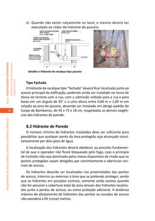 e)	 Quando não existir calçamento no local, o mesmo deverá ser
                                                                                            executado ao redor do hidrante de passeio.
Autor: IVAN RICARDO FERNANDES
                                                     Capitão do Corpo de Bombeiros




                                                                                         Detalhe e Hidrante de recalque tipo passeio
                                                     Engenheiro Civil




                                                                                         Tipo Fachada	
                                                                                         O hidrante de recalque tipo “fachada” deverá ficar localizado junto ao
                                                                                     acesso principal da edificação, podendo ainda ser instalado no muro de
                                                                                     divisa do terreno com a rua, com a admissão voltada para a rua e para
                                                                                     baixo em um ângulo de 45° e a uma altura entre 0,60 m e 1,00 m em
                                                                                     relação ao piso do passeio, devendo ser instalado em abrigo padrão do
                                    56                                               Corpo de Bombeiros, de 45 x 75 x 18 cm, respeitadas as demais exigên-
                                                                                     cias dos hidrantes de parede.
ENGENHARIA DE SEGURANÇA CONTRA INCÊNDIO E PÂNICO –




                                                                                        8.2 Hidrante de Parede			
                                                                                        O número mínimo de hidrantes instalados deve ser suficiente para
                                                                                     possibilitar que qualquer ponto da área protegida seja alcançado simul-
                                                                                     taneamente por dois jatos de água.
                                                                                         A localização dos hidrantes deverá obedecer ao preceito fundamen-
                                                                                     tal de que o operador não ficará bloqueado pelo fogo, caso o princípio
                                                                                     de incêndio não seja dominado pelos meios disponíveis de modo que os
                                                                                     pontos protegidos sejam atingidos por caminhamento e aberturas nor-
                                                                                     mais de acesso.
                                                                                        Os hidrantes deverão ser localizados nas proximidades dos pontos
                                                                                     de acesso, internos ou externos à área que se pretende proteger, sendo
                                                                                     que os hidrantes em posições centrais, somente serão aceitos quando
                                                                                     não for possível a cobertura total da área através dos hidrantes localiza-
                                                                                     dos junto a pontos de acesso, ou como proteção adicional. A distância
                                                                                     máxima de afastamento de hidrantes dos pontos ou escadas de acesso
                                                                                     não excederá a 05 (cinco) metros.
 