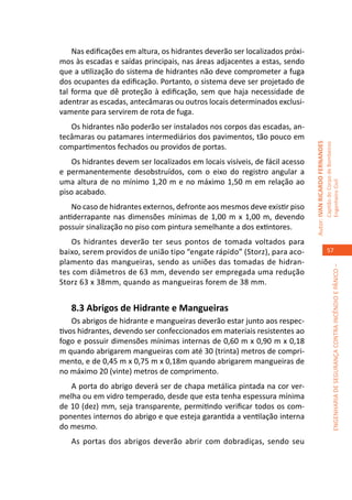 Nas edificações em altura, os hidrantes deverão ser localizados próxi-
mos às escadas e saídas principais, nas áreas adjacentes a estas, sendo
que a utilização do sistema de hidrantes não deve comprometer a fuga
dos ocupantes da edificação. Portanto, o sistema deve ser projetado de
tal forma que dê proteção à edificação, sem que haja necessidade de
adentrar as escadas, antecâmaras ou outros locais determinados exclusi-
vamente para servirem de rota de fuga.
   Os hidrantes não poderão ser instalados nos corpos das escadas, an-
tecâmaras ou patamares intermediários dos pavimentos, tão pouco em




                                                                             Autor: IVAN RICARDO FERNANDES
                                                                                                             Capitão do Corpo de Bombeiros
compartimentos fechados ou providos de portas.
    Os hidrantes devem ser localizados em locais visíveis, de fácil acesso
e permanentemente desobstruídos, com o eixo do registro angular a
uma altura de no mínimo 1,20 m e no máximo 1,50 m em relação ao




                                                                                                             Engenheiro Civil
piso acabado.
    No caso de hidrantes externos, defronte aos mesmos deve existir piso
antiderrapante nas dimensões mínimas de 1,00 m x 1,00 m, devendo
possuir sinalização no piso com pintura semelhante a dos extintores.
    Os hidrantes deverão ter seus pontos de tomada voltados para
baixo, serem providos de união tipo “engate rápido” (Storz), para aco-                                          57
plamento das mangueiras, sendo as uniões das tomadas de hidran-




                                                                                                                          ENGENHARIA DE SEGURANÇA CONTRA INCÊNDIO E PÂNICO –
tes com diâmetros de 63 mm, devendo ser empregada uma redução
Storz 63 x 38mm, quando as mangueiras forem de 38 mm.


   8.3 Abrigos de Hidrante e Mangueiras
    Os abrigos de hidrante e mangueiras deverão estar junto aos respec-
tivos hidrantes, devendo ser confeccionados em materiais resistentes ao
fogo e possuir dimensões mínimas internas de 0,60 m x 0,90 m x 0,18
m quando abrigarem mangueiras com até 30 (trinta) metros de compri-
mento, e de 0,45 m x 0,75 m x 0,18m quando abrigarem mangueiras de
no máximo 20 (vinte) metros de comprimento.
   A porta do abrigo deverá ser de chapa metálica pintada na cor ver-
melha ou em vidro temperado, desde que esta tenha espessura mínima
de 10 (dez) mm, seja transparente, permitindo verificar todos os com-
ponentes internos do abrigo e que esteja garantida a ventilação interna
do mesmo.
   As portas dos abrigos deverão abrir com dobradiças, sendo seu
 