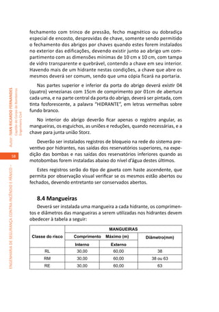 fechamento com trinco de pressão, fecho magnético ou dobradiça
                                                                                     especial de encosto, desprovidas de chave, somente sendo permitido
                                                                                     o fechamento dos abrigos por chaves quando estes forem instalados
                                                                                     no exterior das edificações, devendo existir junto ao abrigo um com-
                                                                                     partimento com as dimensões mínimas de 10 cm x 10 cm, com tampa
                                                                                     de vidro transparente e quebrável, contendo a chave em seu interior.
                                                                                     Havendo mais de um hidrante nestas condições, a chave que abre os
                                                                                     mesmos deverá ser comum, sendo que uma cópia ficará na portaria.
                                                                                         Nas partes superior e inferior da porta do abrigo deverá existir 04
Autor: IVAN RICARDO FERNANDES
                                                     Capitão do Corpo de Bombeiros




                                                                                     (quatro) venezianas com 15cm de comprimento por 01cm de abertura
                                                                                     cada uma, e na parte central da porta do abrigo, deverá ser pintada, com
                                                                                     tinta fosforescente, a palavra “HIDRANTE”, em letras vermelhas sobre
                                                                                     fundo branco.
                                                     Engenheiro Civil




                                                                                        No interior do abrigo deverão ficar apenas o registro angular, as
                                                                                     mangueiras, os esguichos, as uniões e reduções, quando necessárias, e a
                                                                                     chave para junta união Storz.
                                                                                         Deverão ser instalados registros de bloqueio na rede do sistema pre-
                                                                                     ventivo por hidrantes, nas saídas dos reservatórios superiores, na expe-
                                    58                                               dição das bombas e nas saídas dos reservatórios inferiores quando as
                                                                                     motobombas forem instaladas abaixo do nível d’água destes últimos.
ENGENHARIA DE SEGURANÇA CONTRA INCÊNDIO E PÂNICO –




                                                                                        Estes registros serão do tipo de gaveta com haste ascendente, que
                                                                                     permita por observação visual verificar se os mesmos estão abertos ou
                                                                                     fechados, devendo entretanto ser conservados abertos.


                                                                                        8.4 Mangueiras	
                                                                                         Deverá ser instalada uma mangueira a cada hidrante, os comprimen-
                                                                                     tos e diâmetros das mangueiras a serem utilizadas nos hidrantes devem
                                                                                     obedecer à tabela a seguir:
                                                                                                                          MANGUEIRAS
                                                                                      Classe do risco    Comprimento    Máximo (m)         Diâmetro(mm)
                                                                                                          Interno          Externo
                                                                                            RL             30,00            60,00                38
                                                                                           RM              30,00            60,00             38 ou 63
                                                                                            RE             30,00            60,00                63
 