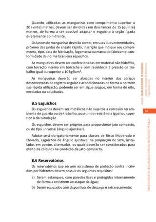 Quando utilizadas as mangueiras com comprimento superior a
20 (vinte) metros, devem ser divididas em dois lances de 15 (quinze)
metros, de forma a ser possível adaptar o esguicho à seção ligada
diretamente ao hidrante.
   Os lances de mangueiras deverão conter, em suas duas extremidades,
próximo das juntas de engate rápido, inscrição que indique seu compri-
mento, tipo, data de fabricação, logomarca ou marca do fabricante, con-
formidade da norma brasileira específica.
   As mangueiras devem ser confeccionadas em material não hidrófilo,




                                                                          Autor: IVAN RICARDO FERNANDES
                                                                                                          Capitão do Corpo de Bombeiros
com forração interna em borracha e com resistência à pressão de tra-
balho igual ou superior a 10 kgf/cm².
   As mangueiras deverão ser alojadas no interior dos abrigos




                                                                                                          Engenheiro Civil
desconectadas do registro angular e acondicionadas de forma a permitir
sua rápida utilização, podendo ser em zigue-zaqgue, em forma de oito,
enroladas ou aduchadas.


   8.5 Esguichos
    Os esguichos devem ser metálicos não sujeitos a corrosão no am-
                                                                                                             59
biente de guarda ou de trabalho, possuindo resistência igual ou supe-
rior à da tubulação.




                                                                                                                       ENGENHARIA DE SEGURANÇA CONTRA INCÊNDIO E PÂNICO –
   Os esguichos devem ser próprios para proporcionar jato compacto,
ou do tipo universal (ângulo ajustável).
   Adotar-se-á obrigatoriamente para classes de Risco Moderado e
Elevado, esguichos de ângulo ajustável na proporção de 50%, insta-
lados em pontos alternados, os quais deverão ser considerados para
efeito de cálculos na condição de jato compacto.


   8.6 Reservatórios
   Os reservatórios que servem ao sistema de proteção contra incên-
dios por hidrantes devem possuir os seguintes requisitos:
   a)	 Serem estanques, com paredes lisas e protegidas internamente
       de forma a resistirem ao ataque da água;
   b)	 Serem equipados com dispositivos de descarga e extravasamento;
 