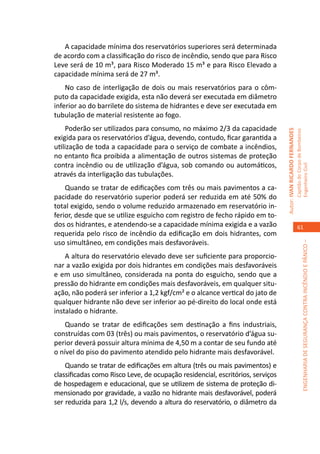 A capacidade mínima dos reservatórios superiores será determinada
de acordo com a classificação do risco de incêndio, sendo que para Risco
Leve será de 10 m³, para Risco Moderado 15 m³ e para Risco Elevado a
capacidade mínima será de 27 m³.
    No caso de interligação de dois ou mais reservatórios para o côm-
puto da capacidade exigida, esta não deverá ser executada em diâmetro
inferior ao do barrilete do sistema de hidrantes e deve ser executada em
tubulação de material resistente ao fogo.
    Poderão ser utilizados para consumo, no máximo 2/3 da capacidade




                                                                                Autor: IVAN RICARDO FERNANDES
                                                                                                                Capitão do Corpo de Bombeiros
exigida para os reservatórios d’água, devendo, contudo, ficar garantida a
utilização de toda a capacidade para o serviço de combate a incêndios,
no entanto fica proibida a alimentação de outros sistemas de proteção
contra incêndio ou de utilização d’água, sob comando ou automáticos,




                                                                                                                Engenheiro Civil
através da interligação das tubulações.
    Quando se tratar de edificações com três ou mais pavimentos a ca-
pacidade do reservatório superior poderá ser reduzida em até 50% do
total exigido, sendo o volume reduzido armazenado em reservatório in-
ferior, desde que se utilize esguicho com registro de fecho rápido em to-
dos os hidrantes, e atendendo-se a capacidade mínima exigida e a vazão                                             61
requerida pelo risco de incêndio da edificação em dois hidrantes, com
uso simultâneo, em condições mais desfavoráveis.




                                                                                                                             ENGENHARIA DE SEGURANÇA CONTRA INCÊNDIO E PÂNICO –
    A altura do reservatório elevado deve ser suficiente para proporcio-
nar a vazão exigida por dois hidrantes em condições mais desfavoráveis
e em uso simultâneo, considerada na ponta do esguicho, sendo que a
pressão do hidrante em condições mais desfavoráveis, em qualquer situ-
ação, não poderá ser inferior a 1,2 kgf/cm² e o alcance vertical do jato de
qualquer hidrante não deve ser inferior ao pé-direito do local onde está
instalado o hidrante.
    Quando se tratar de edificações sem destinação a fins industriais,
construídas com 03 (três) ou mais pavimentos, o reservatório d’água su-
perior deverá possuir altura mínima de 4,50 m a contar de seu fundo até
o nível do piso do pavimento atendido pelo hidrante mais desfavorável.
    Quando se tratar de edificações em altura (três ou mais pavimentos) e
classificadas como Risco Leve, de ocupação residencial, escritórios, serviços
de hospedagem e educacional, que se utilizem de sistema de proteção di-
mensionado por gravidade, a vazão no hidrante mais desfavorável, poderá
ser reduzida para 1,2 l/s, devendo a altura do reservatório, o diâmetro da
 