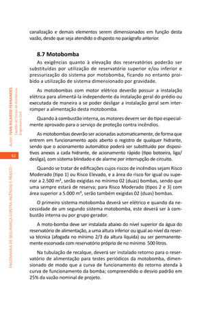 canalização e demais elementos serem dimensionados em função desta
                                                                                     vazão, desde que seja atendido o disposto no parágrafo anterior.


                                                                                        8.7 Motobomba	
                                                                                        As exigências quanto à elevação dos reservatórios poderão ser
                                                                                     substituídas por utilização de reservatório superior e/ou inferior e
                                                                                     pressurização do sistema por motobomba, ficando no entanto proi-
                                                                                     bido a utilização de sistema dimensionado por gravidade.
                                                                                         As motobombas com motor elétrico deverão possuir a instalação
Autor: IVAN RICARDO FERNANDES
                                                     Capitão do Corpo de Bombeiros




                                                                                     elétrica para alimentá-la independente da instalação geral do prédio ou
                                                                                     executada de maneira a se poder desligar a instalação geral sem inter-
                                                                                     romper a alimentação desta motobomba.
                                                     Engenheiro Civil




                                                                                       Quando à combustão interna, os motores devem ser do tipo especial-
                                                                                     mente aprovado para o serviço de proteção contra incêndios.
                                                                                         As motobombas deverão ser acionadas automaticamente, de forma que
                                                                                     entrem em funcionamento após aberto o registro de qualquer hidrante,
                                                                                     sendo que o acionamento automático poderá ser substituído por disposi-
                                                                                     tivos anexos a cada hidrante, de acionamento rápido (tipo botoeira, liga/
                                    62
                                                                                     desliga), com sistema blindado e de alarme por interrupção de circuito.
ENGENHARIA DE SEGURANÇA CONTRA INCÊNDIO E PÂNICO –




                                                                                         Quando se tratar de edificações cujos riscos de incêndios sejam Risco
                                                                                     Moderado (tipo 1) ou Risco Elevado, e a área do risco for igual ou supe-
                                                                                     rior a 2.500 m², serão exigidas no mínimo 02 (duas) bombas, sendo que
                                                                                     uma sempre estará de reserva; para Risco Moderado (tipos 2 e 3) com
                                                                                     área superior a 5.000 m², serão também exigidas 02 (duas) bombas.
                                                                                        O primeiro sistema motobomba deverá ser elétrico e quando da ne-
                                                                                     cessidade de um segundo sistema motobomba, este deverá ser à com-
                                                                                     bustão interna ou por grupo gerador.
                                                                                         A moto-bomba deve ser instalada abaixo do nível superior da água do
                                                                                     reservatório de alimentação, a uma altura inferior ou igual ao nível da reser-
                                                                                     va técnica (afogada no mínimo 2/3 da altura líquida) ou ser permanente-
                                                                                     mente escorvada com reservatório próprio de no mínimo 500 litros.
                                                                                         Na tubulação de recalque, deverá ser instalado retorno para o reser-
                                                                                     vatório de alimentação para testes periódicos da motobomba, dimen-
                                                                                     sionado de modo que a curva de funcionamento do retorno atenda à
                                                                                     curva de funcionamento da bomba; compreendido o desvio padrão em
                                                                                     25% da vazão nominal de projeto.
 