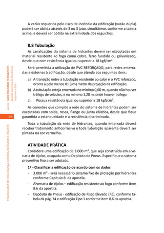 A vazão requerida pelo risco de incêndio da edificação (vazão dupla)
                                                                                     poderá ser obtida através de 2 ou 3 jatos simultâneos conforme a tabela
                                                                                     acima, e deverá ser obtida na extremidade dos esguichos.


                                                                                        8.8 Tubulação	
                                                                                        As canalizações do sistema de hidrantes devem ser executadas em
                                                                                     material resistente ao fogo como cobre, ferro fundido ou galvanizado,
                                                                                     desde que com resistência igual ou superior a 18 kgf/cm².	
                                                                                        Será permitida a utilização de PVC REFORÇADO, para redes enterra-
Autor: IVAN RICARDO FERNANDES
                                                     Capitão do Corpo de Bombeiros




                                                                                     das e externas à edificação, desde que atenda aos seguintes itens:
                                                                                        a)	 A transição entre a tubulação resistente ao calor e o PVC reforçado,
                                                                                            ocorra a pelo menos 01 (um) metro da projeção da edificação;
                                                     Engenheiro Civil




                                                                                        b)	 A tubulação esteja enterrada no mínimo 0,60 m, quando não houver
                                                                                            tráfego de veículos, e no mínimo 1,20 m, onde houver tráfego;
                                                                                        c)	 Possua resistência igual ou superior a 18 kgf/cm².
                                                                                        As conexões que compõe a rede do sistema de hidrantes podem ser
                                                                                     executadas com solda, rosca, flange ou junta elástica, desde que fique
                                    64                                               garantida a estanqueidade e a resistência discriminada.	
                                                                                        Toda a tubulação da rede de hidrantes, quando enterrada deverá
ENGENHARIA DE SEGURANÇA CONTRA INCÊNDIO E PÂNICO –




                                                                                     receber tratamento anticorrosivo e toda tubulação aparente deverá ser
                                                                                     pintada na cor vermelha.


                                                                                        ATIVIDADE PRÁTICA
                                                                                        Considere uma edificação de 3.000 m², que seja construída em alve-
                                                                                     naria de tijolos, ocupada como Depósito de Pneus. Especifique o sistema
                                                                                     preventivo fixo a ser adotado.
                                                                                        1º - Classificar a edificação de acordo com os dados
                                                                                        -	 3.000 m² - será necessário sistema fixo de proteção por hidrantes
                                                                                            conforme Capítulo 8. da apostila.
                                                                                        -	 Alvenaria de tijolos – edificação resistente ao fogo conforme Item
                                                                                            8.6 da apostila.
                                                                                        -	 Depósito de Pneus - edificação de Risco Elevado (RE), conforme ta-
                                                                                            bela da pág. 74 e edificação Tipo 1 conforme item 8.6 da apostila.
 