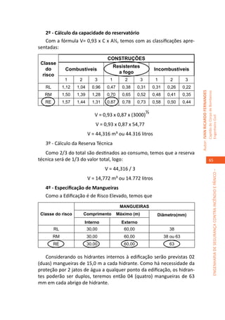 2º - Cálculo da capacidade do reservatório
   Com a fórmula V= 0,93 x C x A½, temos com as classificações apre-
sentadas:

                                     CONSTRUÇÕES
 Classe
                                          Resistentes
    do        Combustíveis                                       Incombustíveis
                                            a fogo
  risco
              1      2        3       1        2         3        1        2        3
   RL        1,12   1,04     0,96    0,47     0,38     0,31      0,31    0,26      0,22




                                                                                          Autor: IVAN RICARDO FERNANDES
                                                                                                                          Capitão do Corpo de Bombeiros
   RM        1,50   1,39     1,28    0,70     0,65     0,52      0,48    0,41      0,35
   RE        1,57   1,44     1,31    0,87     0,78     0,73      0,58    0,50      0,44

                                                             ½
                              V = 0,93 x 0,87 x (3000)




                                                                                                                          Engenheiro Civil
                               V = 0,93 x 0,87 x 54,77
                           V = 44,316 m³ ou 44.316 litros
   3º - Cálculo da Reserva Técnica
   Como 2/3 do total são destinados ao consumo, temos que a reserva
técnica será de 1/3 do valor total, logo:                                                                                    65

                                    V = 44,316 / 3




                                                                                                                                       ENGENHARIA DE SEGURANÇA CONTRA INCÊNDIO E PÂNICO –
                           V = 14,772 m³ ou 14.772 litros
   4º - Especificação de Mangueiras
   Como a Edificação é de Risco Elevado, temos que
                                             MANGUEIRAS
 Classe do risco         Comprimento        Máximo (m)             Diâmetro(mm)
                         Interno              Externo
        RL                 30,00               60,00                      38
        RM                 30,00               60,00                    38 ou 63
        RE                 30,00               60,00                      63


    Considerando os hidrantes internos à edificação serão previstas 02
(duas) mangueiras de 15,0 m a cada hidrante. Como há necessidade da
proteção por 2 jatos de água a qualquer ponto da edificação, os hidran-
tes poderão ser duplos, teremos então 04 (quatro) mangueiras de 63
mm em cada abrigo de hidrante.
 