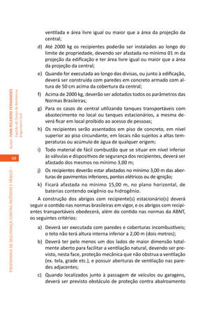 ventilada e área livre igual ou maior que a área da projeção da
                                                                                             central;
                                                                                         d)	 Até 2000 kg os recipientes poderão ser instalados ao longo do
                                                                                             limite de propriedade, devendo ser afastada no mínimo 01 m da
                                                                                             projeção da edificação e ter área livre igual ou maior que a área
                                                                                             da projeção da central;
                                                                                         e)	 Quando for executada ao longo das divisas, ou junto à edificação,
                                                                                             deverá ser construída com paredes em concreto armado com al-
                                                                                             tura de 50 cm acima da cobertura da central;
Autor: IVAN RICARDO FERNANDES
                                                     Capitão do Corpo de Bombeiros




                                                                                         f)	 Acima de 2000 kg, deverão ser adotados todos os parâmetros das
                                                                                             Normas Brasileiras;
                                                                                         g)	 Para os casos de central utilizando tanques transportáveis com
                                                                                             abastecimento no local ou tanques estacionários, a mesma de-
                                                     Engenheiro Civil




                                                                                             verá ficar em local proibido ao acesso de pessoas;
                                                                                         h)	 Os recipientes serão assentados em piso de concreto, em nível
                                                                                             superior ao piso circundante, em locais não sujeitos a altas tem-
                                                                                             peraturas ou acúmulo de água de qualquer origem;
                                                                                         i)	 Todo material de fácil combustão que se situar em nível inferior
                                    68                                                       às válvulas e dispositivos de segurança dos recipientes, deverá ser
                                                                                             afastado dos mesmos no mínimo 3,00 m;
ENGENHARIA DE SEGURANÇA CONTRA INCÊNDIO E PÂNICO –




                                                                                         j)	 Os recipientes deverão estar afastados no mínimo 3,00 m das aber-
                                                                                             turas de pavimentos inferiores, pontos elétricos ou de ignição;
                                                                                         k)	 Ficará afastada no mínimo 15,00 m, no plano horizontal, de
                                                                                             baterias contendo oxigênio ou hidrogênio.
                                                                                         A construção dos abrigos com recipiente(s) estacionário(s) deverá
                                                                                     seguir o contido nas normas brasileiras em vigor, e os abrigos com recipi-
                                                                                     entes transportáveis obedecerá, além do contido nas normas da ABNT,
                                                                                     os seguintes critérios:
                                                                                        a)	 Deverá ser executada com paredes e coberturas incombustíveis;
                                                                                            o teto não terá altura interna inferior a 2,00 m (dois metros);
                                                                                        b)	 Deverá ter pelo menos um dos lados de maior dimensão total-
                                                                                            mente aberto para facilitar a ventilação natural, devendo ser pre-
                                                                                            visto, nesta face, proteção mecânica que não obstrua a ventilação
                                                                                            (ex. tela, grade etc.), e possuir aberturas de ventilação nas pare-
                                                                                            des adjacentes;
                                                                                        c)	 Quando localizados junto à passagem de veículos ou garagens,
                                                                                            deverá ser previsto obstáculo de proteção contra abalroamento
 