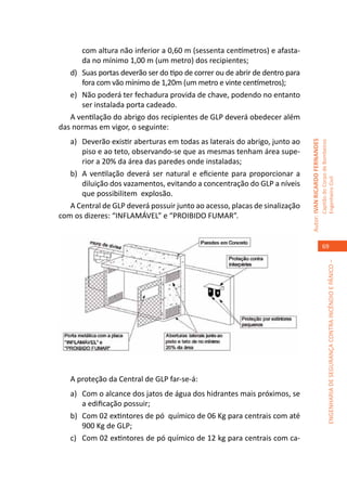 com altura não inferior a 0,60 m (sessenta centímetros) e afasta-
       da no mínimo 1,00 m (um metro) dos recipientes;
   d)	 Suas portas deverão ser do tipo de correr ou de abrir de dentro para
       fora com vão mínimo de 1,20m (um metro e vinte centímetros);
   e)	 Não poderá ter fechadura provida de chave, podendo no entanto
       ser instalada porta cadeado.
   A ventilação do abrigo dos recipientes de GLP deverá obedecer além
das normas em vigor, o seguinte:
   a)	 Deverão existir aberturas em todas as laterais do abrigo, junto ao




                                                                              Autor: IVAN RICARDO FERNANDES
                                                                                                              Capitão do Corpo de Bombeiros
       piso e ao teto, observando-se que as mesmas tenham área supe-
       rior a 20% da área das paredes onde instaladas;
   b)	 A ventilação deverá ser natural e eficiente para proporcionar a




                                                                                                              Engenheiro Civil
       diluição dos vazamentos, evitando a concentração do GLP a níveis
       que possibilitem explosão.
   A Central de GLP deverá possuir junto ao acesso, placas de sinalização
com os dizeres: “INFLAMÁVEL” e “PROIBIDO FUMAR”.


                                                                                                                 69




                                                                                                                           ENGENHARIA DE SEGURANÇA CONTRA INCÊNDIO E PÂNICO –




   A proteção da Central de GLP far-se-á:
   a)	 Com o alcance dos jatos de água dos hidrantes mais próximos, se
       a edificação possuir;
   b)	 Com 02 extintores de pó químico de 06 Kg para centrais com até
       900 Kg de GLP;
   c)	 Com 02 extintores de pó químico de 12 kg para centrais com ca-
 