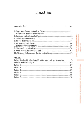 SUMÁRIO


INTRODUÇÃO.........................................................................................09	
		
1. Segurança Contra Incêndio e Pânico..................................................11
2. Isolamento de Risco de Edificações....................................................16




                                                                                                               Autor: IVAN RICARDO FERNANDES
                                                                                                                                               Capitão do Corpo de Bombeiros
3. Carga de Incêndio das Edificações......................................................21
4. Tramitação de Projetos.......................................................................25
5. Saídas de Emergência.........................................................................36
6. Escadas Enclausuradas.......................................................................46




                                                                                                                                               Engenheiro Civil
7. Sistema Preventivo Móvel .................................................................50
8. Sistema Preventivo Fixo.....................................................................54
9. Central de Gases Combustíveis..........................................................67
10. Vistorias de Segurança Contra Incêndio...........................................71

ANEXOS
Tabela de classificação de edificações quanto à sua ocupação..............74
Tabelas da NBR 9077/93........................................................................81




                                                                                                                                                            ENGENHARIA DE SEGURANÇA CONTRA INCÊNDIO E PÂNICO –
Tabela 1..................................................................................................81
Tabela 2..................................................................................................86
Tabela 4..................................................................................................87
Tabela 6..................................................................................................88
Tabela 5..................................................................................................88
Tabela 7..................................................................................................90
 