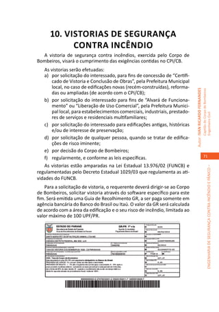 10. VISTORIAS DE SEGURANÇA
            CONTRA INCÊNDIO
  A vistoria de segurança contra incêndios, exercida pelo Corpo de
Bombeiros, visará o cumprimento das exigências contidas no CPI/CB.
   As vistorias serão efetuadas:
   a)	 por solicitação do interessado, para fins de concessão de “Certifi-
       cado de Vistoria e Conclusão de Obras”, pela Prefeitura Municipal
       local, no caso de edificações novas (recém-construídas), reforma-




                                                                              Autor: IVAN RICARDO FERNANDES
                                                                                                              Capitão do Corpo de Bombeiros
       das ou ampliadas (de acordo com o CPI/CB);
   b)	 por solicitação do interessado para fins de “Alvará de Funciona-
       mento” ou “Liberação de Uso Comercial”, pela Prefeitura Munici-
       pal local, para estabelecimentos comerciais, industriais, prestado-




                                                                                                              Engenheiro Civil
       res de serviços e residenciais multifamiliares;
   c)	 por solicitação do interessado para edificações antigas, históricas
       e/ou de interesse de preservação;
   d)	 por solicitação de qualquer pessoa, quando se tratar de edifica-
       ções de risco iminente;
   e)	 por decisão do Corpo de Bombeiros;
   f)	 regularmente, e conforme as leis específicas.                                                             71

   As vistorias estão amparadas na Lei Estadual 13.976/02 (FUNCB) e




                                                                                                                           ENGENHARIA DE SEGURANÇA CONTRA INCÊNDIO E PÂNICO –
regulamentadas pelo Decreto Estadual 1029/03 que regulamenta as ati-
vidades do FUNCB.
    Para a solicitação de vistoria, o requerente deverá dirigir-se ao Corpo
de Bombeiros, solicitar vistoria através do software específico para este
fim. Será emitida uma Guia de Recolhimento GR, a ser paga somente em
agência bancária do Banco do Brasil ou Itaú. O valor da GR será calculada
de acordo com a área da edificação e o seu risco de incêndio, limitada ao
valor máximo de 100 UPF/PR.
 