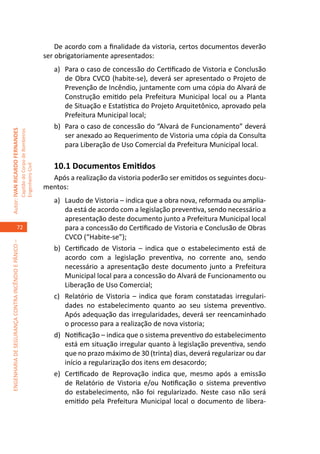 De acordo com a finalidade da vistoria, certos documentos deverão
                                                                                     ser obrigatoriamente apresentados:
                                                                                        a)	 Para o caso de concessão do Certificado de Vistoria e Conclusão
                                                                                            de Obra CVCO (habite-se), deverá ser apresentado o Projeto de
                                                                                            Prevenção de Incêndio, juntamente com uma cópia do Alvará de
                                                                                            Construção emitido pela Prefeitura Municipal local ou a Planta
                                                                                            de Situação e Estatística do Projeto Arquitetônico, aprovado pela
                                                                                            Prefeitura Municipal local;
                                                                                        b)	 Para o caso de concessão do “Alvará de Funcionamento” deverá
Autor: IVAN RICARDO FERNANDES
                                                     Capitão do Corpo de Bombeiros




                                                                                            ser anexado ao Requerimento de Vistoria uma cópia da Consulta
                                                                                            para Liberação de Uso Comercial da Prefeitura Municipal local.

                                                                                        10.1 Documentos Emitidos
                                                     Engenheiro Civil




                                                                                       Após a realização da vistoria poderão ser emitidos os seguintes docu-
                                                                                     mentos:
                                                                                        a)	 Laudo de Vistoria – indica que a obra nova, reformada ou amplia-
                                                                                            da está de acordo com a legislação preventiva, sendo necessário a
                                                                                            apresentação deste documento junto a Prefeitura Municipal local
                                    72                                                      para a concessão do Certificado de Vistoria e Conclusão de Obras
                                                                                            CVCO (“Habite-se”);
ENGENHARIA DE SEGURANÇA CONTRA INCÊNDIO E PÂNICO –




                                                                                        b)	 Certificado de Vistoria – indica que o estabelecimento está de
                                                                                            acordo com a legislação preventiva, no corrente ano, sendo
                                                                                            necessário a apresentação deste documento junto a Prefeitura
                                                                                            Municipal local para a concessão do Alvará de Funcionamento ou
                                                                                            Liberação de Uso Comercial;
                                                                                        c)	 Relatório de Vistoria – indica que foram constatadas irregulari-
                                                                                            dades no estabelecimento quanto ao seu sistema preventivo.
                                                                                            Após adequação das irregularidades, deverá ser reencaminhado
                                                                                            o processo para a realização de nova vistoria;
                                                                                        d)	 Notificação – indica que o sistema preventivo do estabelecimento
                                                                                            está em situação irregular quanto à legislação preventiva, sendo
                                                                                            que no prazo máximo de 30 (trinta) dias, deverá regularizar ou dar
                                                                                            início a regularização dos itens em desacordo;
                                                                                        e)	 Certificado de Reprovação indica que, mesmo após a emissão
                                                                                            de Relatório de Vistoria e/ou Notificação o sistema preventivo
                                                                                            do estabelecimento, não foi regularizado. Neste caso não será
                                                                                            emitido pela Prefeitura Municipal local o documento de libera-
 