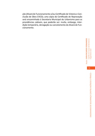 ção (Alvará de Funcionamento e/ou Certificado de Vistoria e Con-
clusão de Obra CVCO); uma cópia do Certificado de Reprovação
será encaminhada à Secretaria Municipal do Urbanismo para as
providências cabíveis, que poderão ser: multa, embargo, inter-
dição temporária, denegação ou cancelamento do Alvará de Fun-
cionamento.




                                                                   Autor: IVAN RICARDO FERNANDES
                                                                                                   Capitão do Corpo de Bombeiros
                                                                                                   Engenheiro Civil
                                                                                                      73




                                                                                                                ENGENHARIA DE SEGURANÇA CONTRA INCÊNDIO E PÂNICO –
 