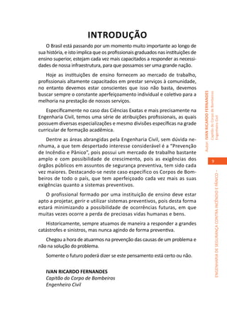 INTRODUÇÃO
   O Brasil está passando por um momento muito importante ao longo de
sua história, e isto implica que os profissionais graduados nas instituições de
ensino superior, estejam cada vez mais capacitados a responder as necessi-
dades de nossa infraestrutura, para que possamos ser uma grande nação.
   Hoje as instituições de ensino fornecem ao mercado de trabalho,
profissionais altamente capacitados em prestar serviços à comunidade,
no entanto devemos estar conscientes que isso não basta, devemos




                                                                                  Autor: IVAN RICARDO FERNANDES
buscar sempre o constante aperfeiçoamento individual e coletivo para a




                                                                                                                  Capitão do Corpo de Bombeiros
melhoria na prestação de nossos serviços.
   Especificamente no caso das Ciências Exatas e mais precisamente na
Engenharia Civil, temos uma série de atribuições profissionais, as quais




                                                                                                                  Engenheiro Civil
possuem diversas especializações e mesmo divisões específicas na grade
curricular de formação acadêmica.
   Dentre as áreas abrangidas pela Engenharia Civil, sem dúvida ne-
nhuma, a que tem despertado interesse considerável é a “Prevenção
de Incêndio e Pânico”, pois possui um mercado de trabalho bastante
amplo e com possibilidade de crescimento, pois as exigências dos                                                         9
órgãos públicos em assuntos de segurança preventiva, tem sido cada
vez maiores. Destacando-se neste caso específico os Corpos de Bom-




                                                                                                                               ENGENHARIA DE SEGURANÇA CONTRA INCÊNDIO E PÂNICO –
beiros de todo o país, que tem aperfeiçoado cada vez mais as suas
exigências quanto a sistemas preventivos.
   O profissional formado por uma instituição de ensino deve estar
apto a projetar, gerir e utilizar sistemas preventivos, pois desta forma
estará minimizando a possibilidade de ocorrências futuras, em que
muitas vezes ocorre a perda de preciosas vidas humanas e bens.
   Historicamente, sempre atuamos de maneira a responder a grandes
catástrofes e sinistros, mas nunca agindo de forma preventiva.
   Chegou a hora de atuarmos na prevenção das causas de um problema e
não na solução do problema.
   Somente o futuro poderá dizer se este pensamento está certo ou não.

   IVAN RICARDO FERNANDES
   Capitão do Corpo de Bombeiros
   Engenheiro Civil
 