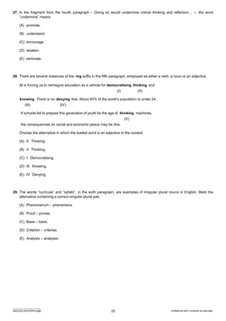 10
SEED2301/010-PEFM-Inglês Confidencial até o momento da aplicação.
27. In the fragment from the fourth paragraph – Doing so would undermine critical thinking and reflection… –, the word
“undermine” means
(A) promote.
(B) understand.
(C) encourage.
(D) weaken.
(E) eliminate.
28. There are several instances of the -ing suffix in the fifth paragraph, employed as either a verb, a noun or an adjective.
AI is forcing us to reimagine education as a vehicle for democratising thinking and
(I) (II)
knowing. There is no denying that. About 40% of the world’s population is under 24.
(III) (IV)
If schools fail to prepare this generation of youth for the age of thinking machines,
(V)
the consequences on social and economic peace may be dire.
Choose the alternative in which the bolded word is an adjective in the context.
(A) II. Thinking.
(B) V. Thinking.
(C) I. Democratising.
(D) III. Knowing.
(E) IV. Denying.
29. The words “curricula” and “syllabi”, in the sixth paragraph, are examples of irregular plural nouns in English. Mark the
a­
lternative containing a correct singular-plural pair.
(A) Phenomenum – phenomena.
(B) Proof – proves.
(C) Base – basis.
(D) Criterion – criterias.
(E) Analysis – analyses.
 