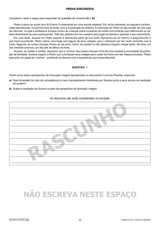 12
SEED2301/010-PEFM-Inglês Confidencial até o momento da aplicação.
RA
SCUNHO
PROVA DISCURSIVA
Considere o texto a seguir para responder às questões de números 01 e 02.
Pedro é aluno do quinto ano do Ensino Fundamental em uma escola estadual. Ele vinha cultivando um pequeno canteiro,
antes abandonado, no período livre da tarde, com a autorização da diretora. A motivação de Pedro se deu a partir de uma aula
de Ciências, na qual a professora Suzana contou às crianças sobre iniciativas de hortas comunitárias que melhoraram os há-
bitos alimentares de seus participantes. Todo dia, passava em seu canteiro para regar as plantas e apreciar o seu crescimento.
Em uma tarde, Suzana viu Pedro sozinho e aborrecido perto de sua horta. Aproximou-se do menino e perguntou-lhe o
que havia acontecido. Pedro narrou uma briga com alguns de seus colegas, que o criticavam por ser muito ciumento com a
horta. Segundo as outras crianças, Pedro se via como “dono” do canteiro e não deixava ninguém chegar perto. De birra, um
dos meninos arrancou um dos pés de alface da horta.
Suzana, ao mediar o conflito, descobriu que a “bronca” das outras crianças vinha de uma vontade e curiosidade de partici-
par da atividade. Suzana sugeriu a Pedro que convidasse seus colegas para cuidar da horta com ele. Nesse processo, Pedro
exerceria um papel de “monitor”, auxiliando os demais com a experiência que havia adquirido.
QUESTÃO   1
Tendo como base a perspectiva da Educação Integral apresentada no documento Currículo Paulista, responda:
a) Qual dimensão (ou tipo de competência) é mais marcadamente trabalhada por Suzana junto a seus alunos na mediação
do conflito?
b) Avalie a mediação de Suzana a partir da perspectiva de formação integral.
Os rascunhos não serão considerados na correção.
NÃO ESCREVA NESTE ESPAÇO
 
