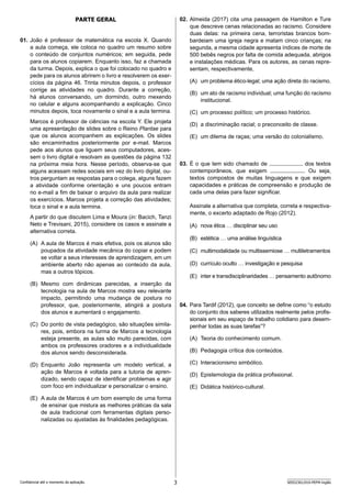 3 SEED2301/010-PEFM-Inglês
Confidencial até o momento da aplicação.
Parte Geral
01. João é professor de matemática na escola X. Quando
a aula começa, ele coloca no quadro um resumo sobre
o conteúdo de conjuntos numéricos; em seguida, pede
para os alunos copiarem. Enquanto isso, faz a chamada
da turma. Depois, explica o que foi colocado no quadro e
pede para os alunos abrirem o livro e resolverem os exer-
cícios da página 46. Trinta minutos depois, o professor
corrige as atividades no quadro. Durante a correção,
há alunos conversando, um dormindo, outro mexendo
no celular e alguns acompanhando a explicação. Cinco
minutos depois, toca novamente o sinal e a aula termina.
Marcos é professor de ciências na escola Y. Ele projeta
uma apresentação de slides sobre o Reino Plantae para
que os alunos acompanhem as explicações. Os slides
são encaminhados posteriormente por e-mail. Marcos
pede aos alunos que liguem seus computadores, aces-
sem o livro digital e resolvam as questões da página 132
na próxima meia hora. Nesse período, observa-se que
alguns acessam redes sociais em vez do livro digital, ou-
tros perguntam as respostas para o colega, alguns fazem
a atividade conforme orientação e uns poucos entram
no e-mail a fim de baixar o arquivo da aula para realizar
os exercícios. Marcos projeta a correção das atividades;
toca o sinal e a aula termina.
A partir do que discutem Lima e Moura (in: Bacich, Tanzi
Neto e Trevisani, 2015), considere os casos e assinale a
alternativa correta.
(A) A aula de Marcos é mais efetiva, pois os alunos são
poupados da atividade mecânica do copiar e podem
se voltar a seus interesses de aprendizagem, em um
ambiente aberto não apenas ao conteúdo da aula,
mas a outros tópicos.
(B) Mesmo com dinâmicas parecidas, a inserção da
tecnologia na aula de Marcos mostra seu relevante
impacto, permitindo uma mudança de postura no
professor, que, posteriormente, atingirá a postura
dos alunos e aumentará o engajamento.
(C) Do ponto de vista pedagógico, são situações simila-
res, pois, embora na turma de Marcos a tecnologia
esteja presente, as aulas são muito parecidas, com
ambos os professores oradores e a individualidade
dos alunos sendo desconsiderada.
(D) Enquanto João representa um modelo vertical, a
ação de Marcos é voltada para a tutoria de apren-
dizado, sendo capaz de identificar problemas e agir
com foco em individualizar e personalizar o ensino.
(E) A aula de Marcos é um bom exemplo de uma forma
de ensinar que mistura as melhores práticas da sala
de aula tradicional com ferramentas digitais perso-
nalizadas ou ajustadas às finalidades pedagógicas.
02. Almeida (2017) cita uma passagem de Hamilton e Ture
que descreve cenas relacionadas ao racismo. Considere
duas delas: na primeira cena, terroristas brancos bom-
bardeiam uma igreja negra e matam cinco crianças; na
segunda, a mesma cidade apresenta índices de morte de
500 bebês negros por falta de comida adequada, abrigos
e instalações médicas. Para os autores, as cenas repre-
sentam, respectivamente,
(A) um problema ético-legal; uma ação direta do racismo.
(B) um ato de racismo individual; uma função do racismo
institucional.
(C) um processo político; um processo histórico.
(D) a discriminação racial; o preconceito de classe.
(E) um dilema de raças; uma versão do colonialismo.
03. É o que tem sido chamado de              dos textos
contemporâneos, que exigem             . Ou seja,
textos compostos de muitas linguagens e que exigem
capacidades e práticas de compreensão e produção de
cada uma delas para fazer significar.
Assinale a alternativa que completa, correta e respectiva-
mente, o excerto adaptado de Rojo (2012).
(A) nova ética … disciplinar seu uso
(B) estética … uma análise linguística
(C) multimodalidade ou multissemiose … multiletramentos
(D) currículo oculto … investigação e pesquisa
(E) inter e transdisciplinaridades … pensamento autônomo
04. Para Tardif (2012), que conceito se define como “o estudo
do conjunto dos saberes utilizados realmente pelos profis-
sionais em seu espaço de trabalho cotidiano para desem-
penhar todas as suas tarefas”?
(A) Teoria do conhecimento comum.
(B) Pedagogia crítica dos conteúdos.
(C) Interacionismo simbólico.
(D) Epistemologia da prática profissional.
(E) Didática histórico-cultural.
 