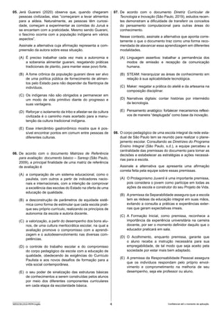 4
SEED2301/010-PEFM-Inglês Confidencial até o momento da aplicação.
07. De acordo com o documento Diretriz Curricular de
Tecnologia e Inovação (São Paulo, 2019), estudos recen-
tes demonstram a dificuldade de transferir os conceitos
do pensamento computacional para outras áreas do
conhecimento.
Nesse contexto, assinale a alternativa que aponta corre-
tamente o que o documento traz como uma forma reco-
mendada de alavancar essa aprendizagem em diferentes
modalidades.
(A) Linguagem assertiva: trabalhar a permanência dos
modos de emissão e recepção da comunicação
humana.
(B) STEAM: hierarquizar as áreas de conhecimento em
relação à sua aplicabilidade tecnológica.
(C) Maker: resgatar a prática do ateliê e da artesania na
composição disciplinar.
(D) Narrativas digitais: contar histórias por intermédio
da tecnologia.
(E) Pensamento analógico: fortalecer mecanismos reflexi-
vos de maneira “desplugada” como base da inovação.
08. O corpo pedagógico de uma escola integral da rede esta-
dual de São Paulo tem se reunido para realizar o plane-
jamento escolar. Consultando as Diretrizes do Programa
Ensino Integral (São Paulo, s.d.), a equipe percebeu a
centralidade das premissas do documento para tomar as
decisões e estabelecer as estratégias e ações necessá-
rias para a escola.
Assinale a alternativa que apresenta uma afirmação
correta feita pela equipe sobre essas premissas.
(A) O Protagonismo Juvenil é uma importante premissa,
pois considera o jovem como partícipe em todas as
ações da escola e construtor do seu Projeto de Vida.
(B) A premissa da Separabilidade assegura que a escola
tem as rédeas da educação integral em suas mãos,
evitando a consulta a práticas e experiências exter-
nas que geram expectativas irreais.
(C) A Formação Inicial, como premissa, reconhece a
importância da experiência universitária na carreira
docente, por ser o momento definidor daquilo que o
educador praticará em sala.
(D) O Acolhimento, enquanto premissa, garante que
o aluno receba a instrução necessária para sua
empregabilidade, de tal modo que seja aceito pela
sociedade por estar mais bem adaptado.
(E) A premissa da Responsabilidade Pessoal assegura
que os indivíduos respondam pelo próprio envol-
vimento e comprometimento na melhoria de seu
desempenho, seja ele professor ou aluno.
05. Jerá Guarani (2020) observa que, quando chegaram
pessoas civilizadas, elas “começaram a levar alimentos
para a aldeia. Naturalmente, as pessoas têm curiosi-
dade, começam a experimentar as comidas do Juruá e
se encantam com a praticidade. Mesmo sendo Guarani,
o fascínio ocorria com a população indígena em vários
aspectos”.
Assinale a alternativa cuja afirmação representa a com-
preensão da autora sobre essa situação.
(A) É preciso trabalhar cada vez mais a autonomia e
a soberania alimentar guarani, resgatando práticas
tradicionais de plantio, para manter esse povo forte.
(B) A fome crônica da população guarani deve ser alvo
de uma política pública de fornecimento de alimen-
tos pelo Estado para não depender da filantropia de
indivíduos.
(C) Os indígenas não são obrigados a permanecer em
um modo de vida primitivo diante do progresso e
suas vantagens.
(D) Reforçar o isolamento da tribo e afastar-se da cultura
civilizada é o caminho mais acertado para a manu-
tenção da cultura tradicional indígena.
(E) Esse intercâmbio gastronômico mostra que é pos-
sível encontrar pontos em comum entre pessoas de
diferentes culturas.
06. De acordo com o documento Matrizes de Referência
para avaliação: documento básico – Saresp (São Paulo,
2009), a principal finalidade de uma matriz de referência
de avaliação é
(A) a comparação de um sistema educacional, como o
paulista, com outros a partir de indicadores nacio-
nais e internacionais, com a intenção de comprovar
a excelência das escolas do Estado na oferta de uma
educação de qualidade.
(B) a desconstrução de parâmetros de equidade sistê-
mica como forma de estimular que cada escola prati-
que seu próprio currículo, realizando os princípios de
autonomia da escola e autoria docente.
(C) a valorização, a partir do desempenho dos bons alu-
nos, de uma cultura meritocrática escolar, na qual a
avaliação promove o compromisso com a aprendi-
zagem e o autodesenvolvimento nas diversas com-
petências.
(D) o controle do trabalho escolar e do compromisso
do corpo pedagógico da escola com a educação de
qualidade, obedecendo às exigências do Currículo
Paulista e aos novos desafios de formação para a
vida social contemporânea.
(E) o seu poder de sinalização das estruturas básicas
de conhecimentos a serem construídas pelos alunos
por meio dos diferentes componentes curriculares
em cada etapa da escolaridade básica.
 