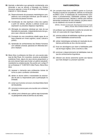5 SEED2301/010-PEFM-Inglês
Confidencial até o momento da aplicação.
Parte ESPECÍFICa
11. Um conceito-chave tanto na BNCC quanto no Currículo
Paulista é aquele de competência, definido na introdução
da BNCC como “a mobilização de conhecimentos (con-
ceitos e procedimentos), habilidades (práticas, cogniti-
vas e socioemocionais), atitudes e valores para resolver
d­
emandas complexas da vida cotidiana, do pleno exercí-
cio da cidadania e do mundo do trabalho”.
(BRASIL. Ministério da Educação. Base Nacional Comum Curricular
(BNCC). Brasília: MEC/CONSED/UNDIME, 2017)
Um professor que compreende e acolhe tal conceito ten-
derá, em suas aulas de Língua Inglesa, a
(A) priorizar práticas de habilidades cognitivas que desen-
volvam habilidades socioemocionais.
(B) adotar metodologias centradas em resolução de pro-
blemas pertinentes ao dia a dia dos alunos.
(C) focar em abordagens que visam a habilidades práti-
cas da língua inglesa, como a escrita e a fala.
(D) promover o desenvolvimento de habilidades mais do
que de conhecimentos linguísticos.
(E) oferecer aos alunos autonomia quanto aos tópicos
que mais desejam ou precisam aprender.
09. Assinale a alternativa que apresenta corretamente uma
dimensão a que se articula a Educação em Direitos
Humanos segundo o inciso III do artigo 4o
da Resolução
CNE/CP no
1/2012 (Brasil).
(A) Desenvolvimento de processos metodológicos com-
petitivos e de construção individual, que dê vazão à
autonomia da pessoa humana.
(B) Constituição da vida espiritual e ética dos sujeitos
a partir de valores, atitudes e práticas sociais que
expressem os preceitos religiosos majoritários.
(C) Afirmação da soberania individual por meio de sua
liberdade de expressão, independentemente dos gru-
pos a que o discurso se destina.
(D) Formação de uma consciência cidadã capaz de se
fazer presente em níveis cognitivo, social, cultural e
político.
(E) Apreensão de conhecimentos dos Direitos Humanos
com validade universal, aplicáveis em diferentes tem-
pos e espaços.
10. Maria Alice é professora de Artes em uma escola esta-
dual de São Paulo. Em novembro, durante as atividades
avaliativas finais, alguns de seus alunos perguntaram a
ela como deviam fazer para fundar um grêmio estudantil,
inexistente na unidade escolar. De acordo com o artigo 3o
da Lei Estadual no
15.667/2015 (São Paulo), Maria Alice
deve
(A) repassar a demanda para professores tutores da
turma ou para o professor coordenador.
(B) alertar os alunos sobre a necessidade da autoriza-
ção de pais ou responsáveis para a participação na
entidade.
(C) avisar que é preciso convocar uma Assembleia Geral
de Estudantes.
(D) convocar os alunos para uma reunião com a diretoria
da escola.
(E) solicitar junto à diretoria que o grêmio seja incorporado
no planejamento antes do término do ano letivo.
 