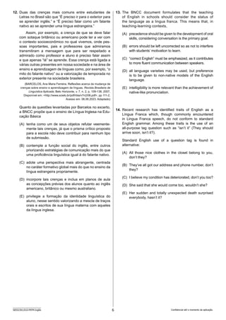 6
SEED2301/010-PEFM-Inglês Confidencial até o momento da aplicação.
13. The BNCC document formulates that the teaching
of English in schools should consider the status of
the language as a lingua franca. This means that, in
teaching-learning contexts,
(A) precedence should be given to the development of oral
skills, considering conversation is the primary goal.
(B) errors should be left uncorrected so as not to interfere
with students’ motivation to learn.
(C) “correct English” must be emphasized, as it contributes
to more fluent communication between speakers.
(D) all language varieties may be used, but preference
is to be given to non-native models of the English
language.
(E) intelligibility is more relevant than the achievement of
native-like pronunciation.
14. Recent research has identified traits of English as a
Língua Franca which, though commonly encountered
in Lingua Franca speech, do not conform to standard
E­
nglish grammar. Among these traits is the use of an
all-purpose tag question such as “isn’t it” (They should
arrive soon, isn’t it?).
Standard English use of a question tag is found in
alternative:
(A) All those nice clothes in the closet belong to you,
don’t they?
(B) They‘ve all got our address and phone number, don’t
they?
(C) I believe my condition has deteriorated, don’t you too?
(D) She said that she would come too, wouldn’t she?
(E) Her sudden and totally unexpected death surprised
everybody, hasn’t it?
12. Duas das crenças mais comuns entre estudantes de
L­
etras no Brasil são que “É preciso ir para o exterior para
se aprender inglês.” e “É preciso falar como um falante
nativo ao se aprender uma língua estrangeira.”
Assim, por exemplo, a crença de que se deve falar
com sotaque britânico ou americano pode ter a ver com
o contexto socioeconômico no qual vivemos, onde pes-
soas importantes, pais e professores que admiramos
t­
ransmitiram a mensagem que para ser respeitado e
a­
dmirado como professor e aluno é preciso falar assim
e que apenas “lá” se aprende. Essa crença está ligada a
várias o­
utras presentes em nossa sociedade e na área de
ensino e aprendizagem de línguas como, por exemplo, “o
mito do falante nativo” ou a valorização da temporada no
exterior presente na sociedade brasileira.
(BARCELOS, Ana Maria Ferreira. Reflexões acerca da mudança de
crenças sobre ensino e aprendizagem de línguas. Revista Brasileira de
Linguística Aplicada, Belo Horizonte, v. 7, n. 2, p. 109-138, 2007.
Disponível em: http://www.scielo.br/pdf/rbla/v7n2/06.pdf. pp 111-2.
Acesso em: 08.06.2023. Adaptado)
Quanto às questões levantadas por Barcelos no excerto,
a BNCC propõe que o ensino de Língua Inglesa na Edu-
cação Básica
(A) tenha como um de seus objetos refutar veemente-
mente tais crenças, já que o prisma crítico proposto
para a escola não deve contribuir para nenhum tipo
de submissão.
(B) contemple a função social do inglês, entre outros
priorizando estratégias de comunicação mais do que
uma proficiência linguística igual à do falante nativo.
(C) adote uma perspectiva mais abrangente, centrada
no caráter formativo global mais do que no ensino da
língua estrangeira propriamente.
(D) incorpore tais crenças e inclua em planos de aula
as concepções prévias dos alunos quanto ao inglês
americano, britânico ou mesmo australiano.
(E) privilegie a formação da identidade linguística do
aluno, nesse sentido valorizando a mescla de traços
orais e escritos de sua língua materna com aqueles
da língua inglesa.
 