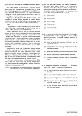 7 SEED2301/010-PEFM-Inglês
Confidencial até o momento da aplicação.
15. We may read the statement from the first paragraph –
just as a good student should. – as reflecting the
common-sense belief that we learn a language by
memorizing i­
ndividual words or stretches of language; it
is another voice in the text, apart from the writer’s own
voice. This characteristic of texts is named
(A) transversality.
(B) multimodality.
(C) interculturality.
(D) intertextuality.
(E) interdisciplinarity.
16. In the sentence from the second paragraph – Andy b­
egins
to think that this event is a sign that he is not good at
learning language. – the phrase “this event” refers to the
fact that Andy
(A) could not speak the language when there was an
o­
pportunity to do so.
(B) finally had a chance to engage in actual conversation
in another language.
(C) is very poor at memorizing individual language items.
(D) decides to stop trying to learn a foreign language.
(E) can learn words and rules very well, but easily forgets
them.
17. In the second paragraph, the fragment – … “he doesn’t
have what it takes.” – means that Andy believes
(A) he has not dedicated hard enough to his learning the
language.
(B) he does not possess the qualities to be successful.
(C) language learning is not so important for him, after all.
(D) the way he learned the language did not fit his
particular learning style.
(E) he has not been taught the correct procedures to
best learn a language.
Leia o texto para responder às questões de números 15 a 21.
See if this problem sounds familiar. A language learner,
Andy, works hard memorizing a vocabulary word or some
other bit of language, just as a good student should. He then
gets a chance to speak to someone – an actual conversation
– but while trying to remember what he studied, it seems to
have disappeared completely.
It gets worse. Andy begins to think that this event is a sign
that he is not good at learning language. As a result, a short
time later, he gives up thinking that learning a language is just
not for him. Andy believes “he doesn´t have what it takes”.
False.
Language is not something you learn just to score high on
a test. In fact, learning a language is not like learning math or
science; rather, think of it more like basketball.
Here is a fictitious story to help you see why. Imagine
M­
ichael Jordan is teaching a basketball class. Now imagine
that he tells everyone he has written “the book” on basketball
– “How to Play Basketball”, by Michael Jordan. Now imagine
that he has written a dozen chapters, and that all the chapters
together contain every concept and rule of basketball. There
are chapters on dribbling, passing, shooting, and, of course,
dunking. He further explains that every Friday he will have a
test so that he can ensure that students have learned all the
information.
Imagine once more that the students, loving Michael
J­
ordan the way they do, all studiously memorize the book,
prepare for every test, and, in fact, get perfect scores. On the
last day of the class, Michael Jordan puts a basketball in front
of the class and states, “Students – I am so proud of you. You
read my book. You know all the rules. You have passed every
test. Now you can play basketball like Michael Jordan!”
How much would you agree with that last statement? My
guess is that most of you would very strongly disagree. Now
think about why you feel this way. What is missing in the fabri-
cated experience just described?
(DIXON, Shane. The language learner guidebook powerful tools to help you
conquer any language. [S.l.]: Wayzgoose Press, 2018. Adaptado)
 
