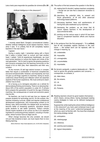 9 SEED2301/010-PEFM-Inglês
Confidencial até o momento da aplicação.
23. The author of the text answers the question in the title by
(A) stating that AI shouldn’t replace teachers completely
– though we can see that a classroom revolution is
coming.
(B) describing the potential risks, to present and
future generations, of AI and other advanced
technology-based platforms.
(C) discussing teachers’ fears and aprehensions of
h­
aving their jobs swallowed up by machines.
(D) dismissing the problem, as we know that AI
cannot replace teachers in the development of
socio-emotional skills.
(E) pointing out the various ways in which AI has been
used to complement teachers’ efforts and improve
education.
24. In the sentence from the first paragraph – “It is unlikel­y
that AI will completely replace teachers in the near
future. –, the bolded word can be replaced, with no
c­
hange in meaning, by
(A) undesirable.
(B) impossible.
(C) unimaginable.
(D) uncontrollable.
(E) improbable.
25. No terceiro parágrafo, a palavra destacada em – Yet it’s
hard to ignore the growing questions and concerns… –
corresponde, no contexto, a
(A) Além disso.
(B) No entanto.
(C) Já.
(D) Ainda.
(E) Portanto.
26. Reading teachers should be good readers themselves –
which means, among others, having developed reading
coping strategies to make up for deficient background
knowledge.
Suppose that, while reading the article Artificial Intelligence
in the classroom? you have used contextual clues to get
at the meaning of the word “undermine”(paragraph 4),
which you were not familiar with. You have then employed
the coping strategy named
(A) anticipation.
(B) interlanguage.
(C) inference.
(D) word-by-word analysis.
(E) logical interpretation.
Leia o texto para responder às questões de números 23 a 30.
Artificial Intelligence in the classroom?
I recently asked Bard, Google’s conversational chatbot,
whether artificial intelligence would replace teachers. Here’s
what it said, “It is unlikely that AI will completely replace
t­
eachers in the near future.”
I agreed.
During a poetry night, I remember joking with a friend
that it takes a broken heart to nurture and heal another
h­
eart. I a­
dded, “Until AI experiences heartbreaks, we must
trust h­
uman teachers to nurture the hearts and minds of the
next generation.” Yet it’s hard to ignore the growing questions
and concerns emerging from the teaching community on the
i­
mpact of AI on their jobs, their classrooms and their very
v­ocation.
At the moment, AI still lags behind humans in complex
tasks that require a combination of technical competencies
and socio-emotional skills. However, and importantly, we must
not give up all things cognitive to machines. Doing so would
undermine critical thinking and reflection which are e­
ssential
aspects of the human experience. We must continue to teach
children how to think.
AI is forcing us to reimagine education as a vehicle for
democratising thinking and knowing. There is no denying that.
About 40% of the world’s population is under 24. If schools
fail to prepare this generation of youth for the age of thinking
machines, the consequences on social and economic peace
may be dire.
As teachers, we must try and see how our classes will
prepare students for technology and AI. On the surface, this
requires reviewing curricula, syllabi and teacher professional
development programmes, and incorporating content on AI
l­
iteracy, risks, ethics and skills. At a deeper level, as machine­
s
become better at answering questions, educators should
g­
uide students to ask better questions. Today’s schools
should inspire students to be curious as this is an essential
ingredient to conducting primary research, including in frontier
areas, where humans have an edge over AI.
When change becomes the only constant, we should
not just help students to learn, we must inspire them to love
lifelong learning.
(Momo Bertrand. https://www.aljazeera.com, 24.05.2023. Adaptado)
 