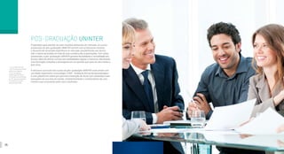 26 27
PÓS-GRADUAÇÃO UNINTER
Preparados para atender as mais recentes demandas do mercado, os cursos
presenciais de pós-graduação UNINTER contam com professores mestres
e doutores de renomada experiência no mercado, possibilitando aos alunos
aliar a teoria aprendida em sala de aula à prática das organizações. Com aulas
presenciais, a pós-graduação UNINTER garante flexibilidade e comodidade aos
alunos, além de ofertar turmas nas modalidades regular e intensiva, oferecendo
uma formação completa e abrangente em um período que varia de oito meses a
dois anos.
A estrutura curricular dos cursos de pós-graduação UNINTER conta ainda com
um aliado importante: a tecnologia. O AVA - Ambiente Virtual de Aprendizagem -
é uma plataforma online que permite a interação do aluno com conteúdos mais
avançados da sua área de estudo, complementando o conhecimento de uma
maneira que surpreende pelos seus resultados.
[1]
Em Curitiba-PR e em
mais 65 cidades pelo Brasil
onde possui agentes.
[2]
Com exceção da
Metodologia Científica e
orientação para elaboração
do TCC, que são veiculadas
no Ambiente Virtual de
Aprendizagem (AVA).
 