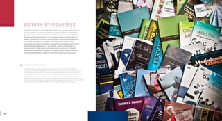 40 41
EDITORA INTERSABERES
Soluções focadas em conteúdo de qualidade para a sua instituição, em
qualquer mídia. Com essa abordagem ousada, a Editora Intersaberes
apresenta seus produtos a fim de contribuir com a democratização e
divulgação do conhecimento. Já reconhecida pelo mercado editorial,
detém o potencial necessário para trabalhar com autores de destaque
nacional e internacional. Desde o recebimento dos originais até o
lançamento da obra no mercado, conta com uma equipe tecnicamente
qualificada de profissionais e, atualmente, coloca à disposição do
público mais de 500 títulos no campo técnico-científico. A Editora
Intersaberes aposta em inovação constante e está sempre aberta às
novas possibilidades de negócios nas áreas editorial e educacional.
INTERSABERES PUBLISHING HOUSE
Solutions focused on quality content for your institution, in any media. With this bold
approach, Intersaberes Publishing House presents its products in order to contribute to the
democratization and expansion of knowledge. Already recognized by the editorial market, it
has the necessary potential for working with national and international famous authors. From
the reception of originals to the launch in the market, the publishing house has a team of
technically qualified professionals and makes available to the public more than 500 titles in the
technical and scientific fields. Intersaberes Publishing House invests on constant innovation and
is always open to new business possibilities in the editorial and educational areas.
 