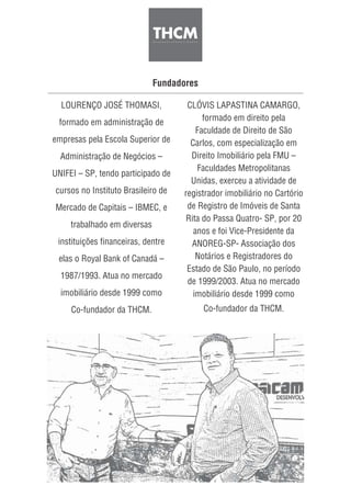 Fundadores
LOURENÇO JOSÉ THOMASI,
formado em administração de
empresas pela Escola Superior de
Administração de Negócios –
UNIFEI – SP, tendo participado de
cursos no Instituto Brasileiro de
Mercado de Capitais – IBMEC, e
trabalhado em diversas
instituições financeiras, dentre
elas o Royal Bank of Canadá –
1987/1993. Atua no mercado
imobiliário desde 1999 como
Co-fundador da THCM.
CLÓVIS LAPASTINA CAMARGO,
formado em direito pela
Faculdade de Direito de São
Carlos, com especialização em
Direito Imobiliário pela FMU –
Faculdades Metropolitanas
Unidas, exerceu a atividade de
registrador imobiliário no Cartório
de Registro de Imóveis de Santa
Rita do Passa Quatro- SP, por 20
anos e foi Vice-Presidente da
ANOREG-SP- Associação dos
Notários e Registradores do
Estado de São Paulo, no período
de 1999/2003. Atua no mercado
imobiliário desde 1999 como
Co-fundador da THCM.
 