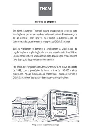 História da Empresa
Em 1999, Lourenço Thomasi estava prospectando terrenos para
instalação de postos de combustíveis na cidade de Pirassununga e
ao se deparar com imóvel que exigia regulamentação na
documentação,procurouseuamigopessoalClóvis Camargo.
Juntos visitaram o terreno e analisaram a viabilidade de
regularização e implantação de um empreendimento imobiliário.
Concluíram que havia uma oportunidade de aquisição em condições
favoráveisparadesenvolverumloteamento.
Foi, então, que fundaram a THOMASICAMARGO, no dia 26 de agosto
de 1999, com o propósito de lotear a área de 90.000 metros
quadrados. Após o sucesso desta empreitada, Lourenço Thomasi e
Clóvis Camargosedesligaramdesuasatividadesprincipais.
Antiga sede do Grupo Thomasicamargo
 