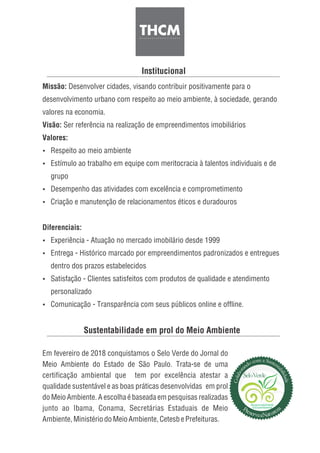 Sustentabilidade em prol do Meio Ambiente
Em fevereiro de 2018 conquistamos o Selo Verde do Jornal do
Meio Ambiente do Estado de São Paulo. Trata-se de uma
certificação ambiental que tem por excelência atestar a
qualidade sustentável e as boas práticas desenvolvidas em prol
do Meio Ambiente. A escolha é baseada em pesquisas realizadas
junto ao Ibama, Conama, Secretárias Estaduais de Meio
Ambiente,MinistériodoMeioAmbiente,CetesbePrefeituras.
Institucional
Missão: Desenvolver cidades, visando contribuir positivamente para o
desenvolvimento urbano com respeito ao meio ambiente, à sociedade, gerando
valores na economia.
Visão: Ser referência na realização de empreendimentos imobiliários
Valores:
Ÿ Respeito ao meio ambiente
Ÿ Estímulo ao trabalho em equipe com meritocracia à talentos individuais e de
grupo
Ÿ Desempenho das atividades com excelência e comprometimento
Ÿ Criação e manutenção de relacionamentos éticos e duradouros
Diferenciais:
Ÿ Experiência - Atuação no mercado imobilário desde 1999
Ÿ Entrega - Histórico marcado por empreendimentos padronizados e entregues
dentro dos prazos estabelecidos
Ÿ Satisfação - Clientes satisfeitos com produtos de qualidade e atendimento
personalizado
Ÿ Comunicação - Transparência com seus públicos online e offline.
 