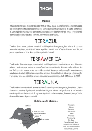 Marcas
Atuando no mercado imobiliário desde 1999, a THCM busca constantemente a harmonização
do desenvolvimento urbano com respeito ao meio ambiente.Em outubro de 2012, a Thomasi
& Camargo reestruturou sua identidade visual passando a denominar-se THCM e registrando
asmarcasdeseusprodutos:TerrAzul, TerrAmericaeTerrAuna.
TerrAzul é um nome que nos remete à matéria-prima da organização - a terra. A cor azul
transmite confiança, característica que o público alvo da marca TerrAzul busca para dar um
passoimportantenavida:A conquistadoprimeiroimóvel.
TerrAmerica é um nome que nos remete à matéria-prima da organização - a terra. Une-se à
palavra - américa - que remete ao nosso Brasil, nosso continente. A cor vermelha utilizada é a
cor do fogo e do sangue e por isso está associada à energia, determinação, assim como à
paixão e ao desejo. Está ligada a um espírito pioneiro, de qualidade, de liderança e de ambição.
ÉumnomefortequefoidadoaumdosmaioresempreendimentosdaTHCMnoanode2007.
TerrAuna é um nome que nos remete também à matéria-prima da organização - a terra. Une-se
a palavra - Una - que significa única, exclusiva, singular, remete à originalidade. A cor verde é a
cor do equilíbrio e da harmonia. É a grande equalizadora das emoções, é a cor da prosperidade,
daabundânciaedariqueza material.
Descalvado
Sta. Rita do Passa Quatro
Sta. Cruz das Palmeiras
Rio Claro
Pirassununga
Limeira
Piracicaba
Sta. Bárbara D´Oeste
Campinas
Americana
SÃO PAULO
Cajamar
São José dos Campos
Cidades onde atuamos
Americana
Cajamar
Campinas
Descalvado
Limeira
Piracicaba
Pirassununga
Rio Claro
Santa Bárbara D´Oeste
Santa Cruz das Palmeiras
Santa Rita do Passa Quatro
São José dos Campos
 