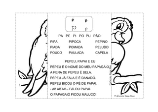P p
P p
PA PE PI PO PU PÃO
PIPA PIPOCA PEPINO
PIADA POMADA PELUDO
POUCO PAULADA CAPELA
PEPEU, PAPAI E EU
PEPEU É O NOME DO MEU PAPAGAIO.
A PENA DE PEPEU É BELA.
PEPEU JÁ FALA E É DANADO.
PEPEU BICOU O PÉ DE PAPAI.
- AI! AI! AI! – FALOU PAPAI.
O PAPAGAIO FICOU MALUCO!
 