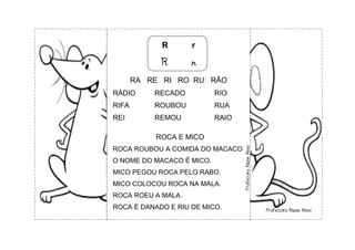 R r
R r
RA RE RI RO RU RÃO
RÁDIO RECADO RIO
RIFA ROUBOU RUA
REI REMOU RAIO
ROCA E MICO
ROCA ROUBOU A COMIDA DO MACACO
O NOME DO MACACO É MICO.
MICO PEGOU ROCA PELO RABO.
MICO COLOCOU ROCA NA MALA.
ROCA ROEU A MALA.
ROCA É DANADO E RIU DE MICO.
 