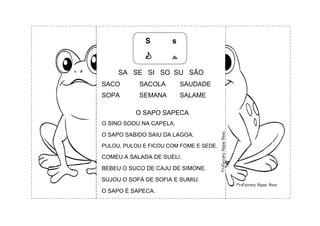 S s
S s
SA SE SI SO SU SÃO
SACO SACOLA SAUDADE
SOPA SEMANA SALAME
O SAPO SAPECA
O SINO SOOU NA CAPELA.
O SAPO SABIDO SAIU DA LAGOA.
PULOU, PULOU E FICOU COM FOME E SEDE.
COMEU A SALADA DE SUELI.
BEBEU O SUCO DE CAJU DE SIMONE.
SUJOU O SOFÁ DE SOFIA E SUMIU.
O SAPO É SAPECA.
 