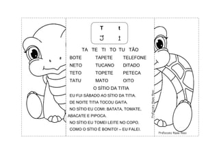 T t
T t
TA TE TI TO TU TÃO
BOTE TAPETE TELEFONE
NETO TUCANO DITADO
TETO TOPETE PETECA
TATU MATO OITO
O SÍTIO DA TITIA
EU FUI SÁBADO AO SÍTIO DA TITIA.
DE NOITE TITIA TOCOU GAITA.
NO SÍTIO EU COMI: BATATA, TOMATE,
ABACATE E PIPOCA.
NO SÍTIO EU TOMEI LEITE NO COPO.
COMO O SÍTIO É BONITO! – EU FALEI.
 