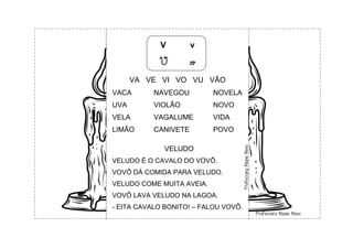 V v
V v
VA VE VI VO VU VÃO
VACA NAVEGOU NOVELA
UVA VIOLÃO NOVO
VELA VAGALUME VIDA
LIMÃO CANIVETE POVO
VELUDO
VELUDO É O CAVALO DO VOVÔ.
VOVÔ DÁ COMIDA PARA VELUDO.
VELUDO COME MUITA AVEIA.
VOVÔ LAVA VELUDO NA LAGOA.
- EITA CAVALO BONITO! – FALOU VOVÔ.
 