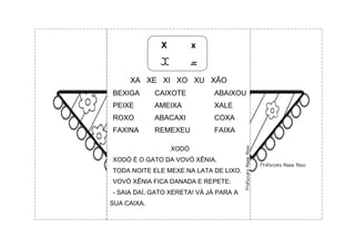 X x
X x
XA XE XI XO XU XÃO
BEXIGA CAIXOTE ABAIXOU
PEIXE AMEIXA XALE
ROXO ABACAXI COXA
FAXINA REMEXEU FAIXA
XODÓ
XODÓ É O GATO DA VOVÓ XÊNIA.
TODA NOITE ELE MEXE NA LATA DE LIXO.
VOVÓ XÊNIA FICA DANADA E REPETE:
- SAIA DAÍ, GATO XERETA! VÁ JÁ PARA A
SUA CAIXA.
 