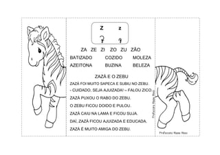 Z z
Z z
ZA ZE ZI ZO ZU ZÃO
BATIZADO COZIDO MOLEZA
AZEITONA BUZINA BELEZA
ZAZÁ E O ZEBU
ZAZÁ FOI MUITO SAPECA E SUBIU NO ZEBU.
- CUIDADO, SEJA AJUIZADA! – FALOU ZICO.
ZAZÁ PUXOU O RABO DO ZEBU.
O ZEBU FICOU DOIDO E PULOU.
ZAZÁ CAIU NA LAMA E FICOU SUJA.
DAÍ, ZAZÁ FICOU AJUIZADA E EDUCADA.
ZAZÁ É MUITO AMIGA DO ZEBU.
 