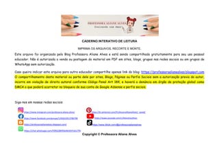 CADERNO INTERATIVO DE LEITURA
IMPRIMA OS ARQUIVOS, RECORTE E MONTE.
Este arquivo foi organizado pelo Blog Professora Aliane Alves e está sendo compartilhado gratuitamente para seu uso pessoal
educador. Não é autorizada a venda ou postagem do material em PDF em sites, blogs, grupos nas redes sociais ou em grupos de
WhatsApp sem autorização.
Caso queira indicar este arquivo para outro educador compartilhe apenas link do blog: https://professoraalianealves.blogspot.com
O compartilhamento deste material ou parte dele por sites, Blogs, Páginas ou Perfis Sociais sem a autorização previa do autor,
incorre em violação de direito autoral conforme Código Penal Art 184, e haverá a denúncia em órgão de proteção global como
DMCA o que poderá acarretar no bloqueio de sua conta de Google Adsense e perfis sociais.
Siga-nos em nossas redes sociais:
Copyright © Professora Aliane Alves
https://www.instagram.com/professora.aliane.alves/ https://br.pinterest.com/ProfessoraAlianeAlves/_saved/
https://www.facebook.com/groups/1265622613786798 https://www.youtube.com/c/AlianeVazAlves
https://professoraalianealves.blogspot.com/ https://www.tiktok.com/@professoraalianealves
https://chat.whatsapp.com/F09GO8KfGb46OKhYaSU7fA
 