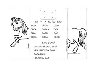 C c
C c
CA   CO CU CÃO
BICO COCO CAIU
CUCA CUECA OCA
CUIA CABO CÃO
BOCA COCA BECO
BAIO E CACÁ
O CUCO BICOU O BAIO.
- EIA, BAIO! EIA, BAIO!
CACÁ CAIU.
- UI, UI! EU CAI!
 