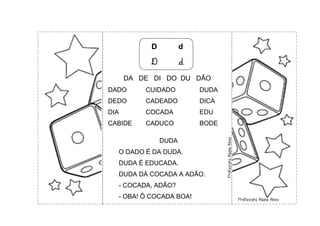 D d
D d
DA DE DI DO DU DÃO
DADO CUIDADO DUDA
DEDO CADEADO DICA
DIA COCADA EDU
CABIDE CADUCO BODE
DUDA
O DADO É DA DUDA.
DUDA É EDUCADA.
DUDA DÁ COCADA A ADÃO.
- COCADA, ADÃO?
- OBA! Ô COCADA BOA!
 