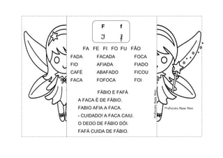 F f
F f
FA FE FI FO FU FÃO
FADA FACADA FOCA
FIO AFIADA FIADO
CAFÉ ABAFADO FICOU
FACA FOFOCA FOI
FÁBIO E FAFÁ
A FACA É DE FÁBIO.
FABIO AFIA A FACA.
- CUIDADO! A FACA CAIU.
O DEDO DE FÁBIO DÓI.
FAFÁ CUIDA DE FÁBIO.
 