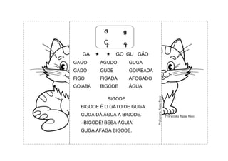 G g
G g
GA   GO GU GÃO
GAGO AGUDO GUGA
GADO GUDE GOIABADA
FIGO FIGADA AFOGADO
GOIABA BIGODE ÁGUA
BIGODE
BIGODE É O GATO DE GUGA.
GUGA DÁ ÁGUA A BIGODE.
- BIGODE! BEBA ÁGUIA!
GUGA AFAGA BIGODE.
 