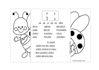 J j
J j
JA JE JI JO JU JÃO
JACA JIBOIA BEIJOCA
JUBA BEIJO FEIJOADA
JOGO AJUDOU CAJU
JOIA FEIJÃO JOGADA
O JOGO
JOÃO FOI AO JOGO.
JOÃO JOGOU E CAIU.
BIA AJUDOU JOÃO.
JOÃO BEIJOU BIA.
 